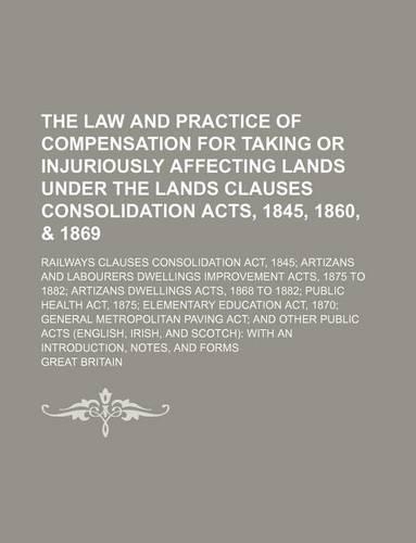 The Law and Practice of Compensation for Taking or Injuriously Affecting Lands Under the Lands Clauses Consolidation Acts, 1845, 1860, & 1869; Railways Clauses Consolidation ACT, 1845 Artizans and Labourers Dwellings Improvement Acts, 1875 to 1882