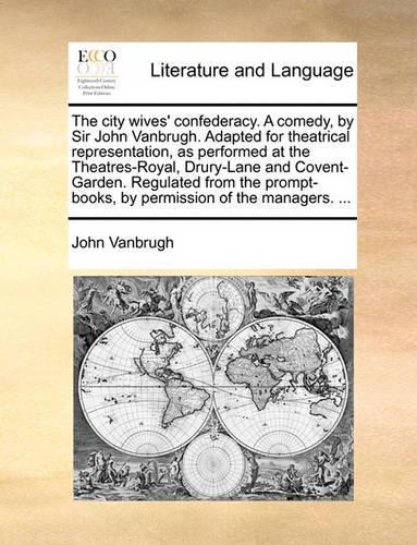 The City Wives' Confederacy. a Comedy, by Sir John Vanbrugh. Adapted for Theatrical Representation, as Performed at the Theatres-Royal, Drury-Lane and Covent-Garden. Regulated from the Prompt-Books, by Permission of the Managers. ...