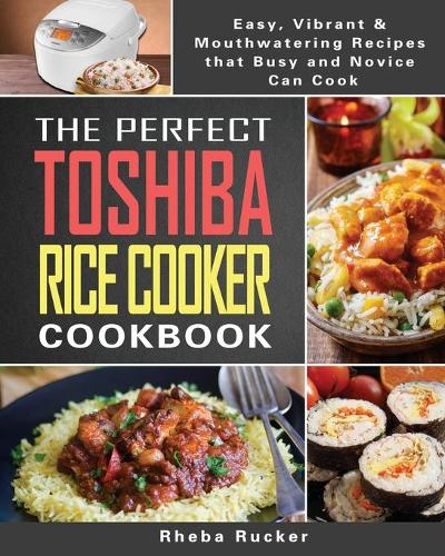 The Perfect Toshiba Rice Cooker Cookbook: Easy, Vibrant & Mouthwatering Recipes that Busy and Novice Can Cook
