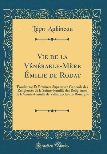 Vie de la Vénérable-Mère Émilie de Rodat: Fondatrice Et Premiere Supérieure Génerale des Religieuses de la Sainte-Famille des Religieuses de la Sainte-Famille de Villefranche-de-Rouergue (Classic Reprint)