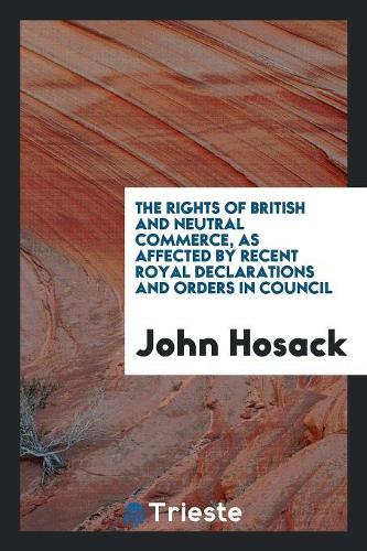 The Rights of British and Neutral Commerce, as Affected by Recent Royal Declarations and Orders in Council