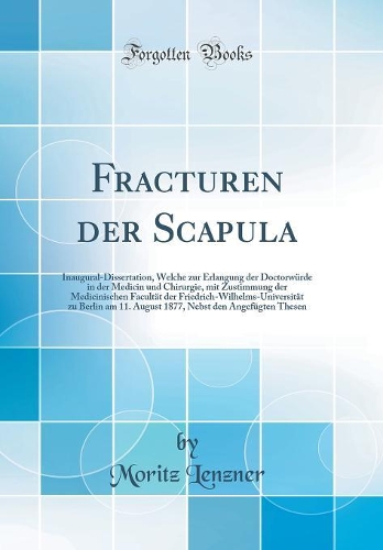 Fracturen der Scapula: Inaugural-Dissertation, Welche zur Erlangung der Doctorwürde in der Medicin und Chirurgie, mit Zustimmung der Medicinischen Facultät der Friedrich-Wilhelms-Universität zu Berlin am 11. August 1877, Nebst den Angefügten Thesen