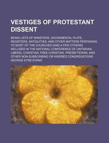 Vestiges of Protestant Dissent; Being Lists of Ministers, Sacramental Plate, Registers, Antiquities, and Other Matters Pertaining to Most of the Churches (and a Few Others) Included in the National Conference of Unitarian, Liberal Christian, Free C: (English)