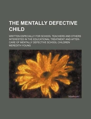 The Mentally Defective Child; Written Especially for School Teachers and Others Interested in the Educational Treatment and After-Care of Mentally Defective School Children: (English)