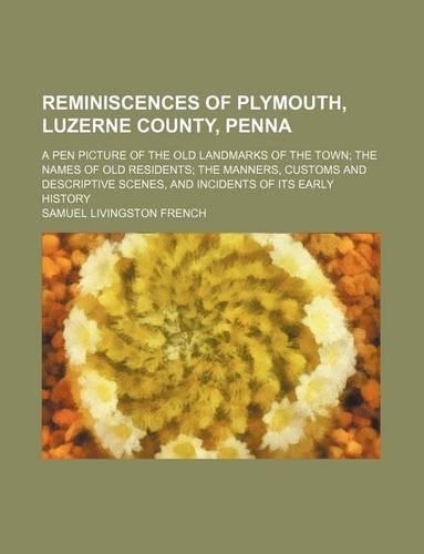 Reminiscences of Plymouth, Luzerne County, Penna; A Pen Picture of the Old Landmarks of the Town the Names of Old Residents the Manners, Customs and Descriptive Scenes, and Incidents of Its Early History