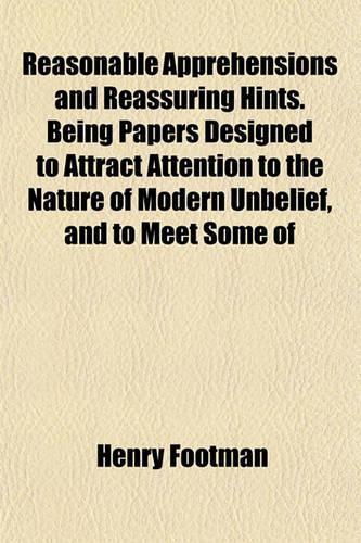 Reasonable Apprehensions and Reassuring Hints. Being Papers Designed to Attract Attention to the Nature of Modern Unbelief, and to Meet Some of