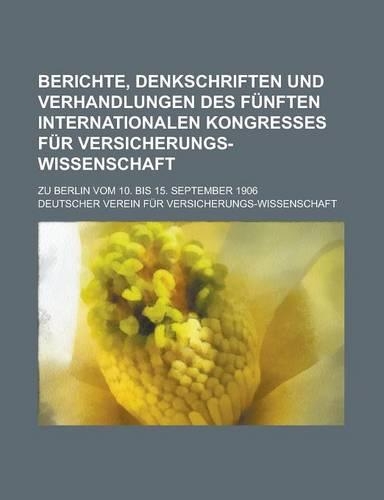 Berichte, Denkschriften Und Verhandlungen Des Funften Internationalen Kongresses Fur Versicherungs-Wissenschaft; Zu Berlin Vom 10. Bis 15. September 1906