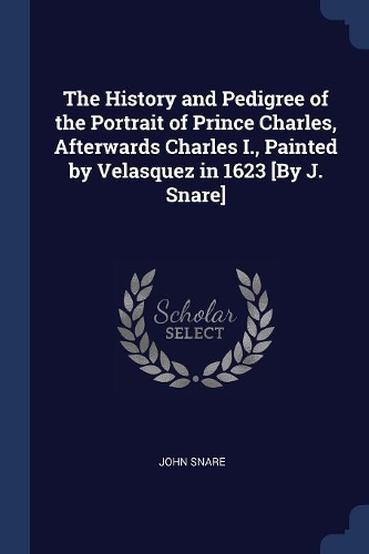 The History and Pedigree of the Portrait of Prince Charles, Afterwards Charles I., Painted by Velasquez in 1623 [By J. Snare]