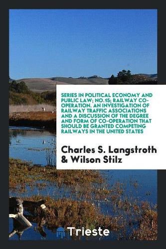 Series in Political Economy and Public Law; No.15; Railway Co-Operation. an Investigation of Railway Traffic Associations and a Discussion of the Degree and Form of Co-Operation That Should Be Granted Competing Railways in the United States