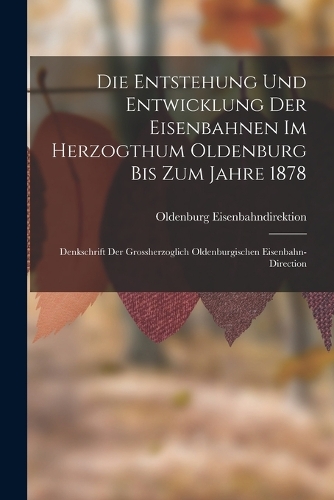 Die Entstehung Und Entwicklung Der Eisenbahnen Im Herzogthum Oldenburg Bis Zum Jahre 1878: Denkschrift Der Grossherzoglich Oldenburgischen Eisenbahn-Direction
