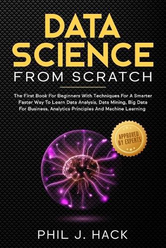 Data Science From Scratch: The First Book For Beginners With Techniques For A Smarter Faster Way To Learn Data Analysis, Data Mining, Big Data For Business, Analytics Principl