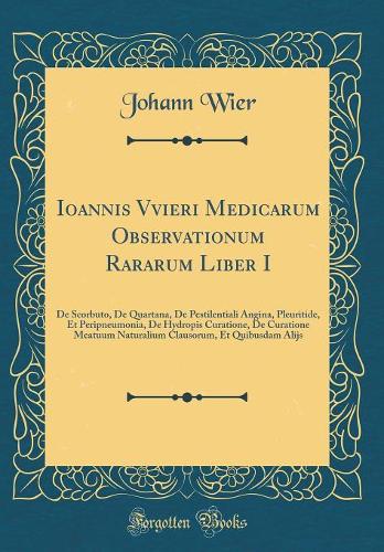 Ioannis Vvieri Medicarum Observationum Rararum Liber I: De Scorbuto, De Quartana, De Pestilentiali Angina, Pleuritide, Et Peripneumonia, De Hydropis Curatione, De Curatione Meatuum Naturalium Clausorum, Et Quibusdam Alijs (Classic Reprint)