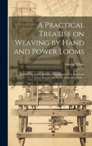 A Practical Treatise on Weaving by Hand and Power Looms; Intended as a Text Book for Manufacturers by Hand and Power Looms, and Power Loom Engineers ..