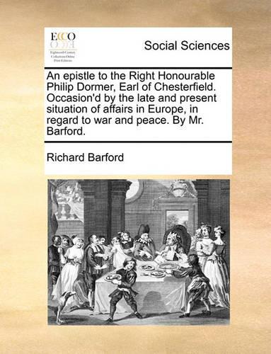 An epistle to the Right Honourable Philip Dormer, Earl of Chesterfield. Occasion'd by the late and present situation of affairs in Europe, in regard to war and peace. By Mr. Barford.