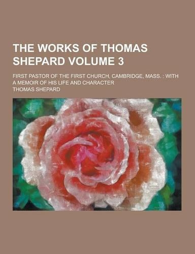 The Works of Thomas Shepard; First Pastor of the First Church, Cambridge, Mass.: With a Memoir of His Life and Character Volume 3