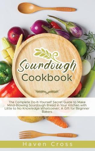 Sourdough Cookbooks: The Complete Do-It-Yourself Secret Guide to Make Mind-Blowing Sourdough Bread in Your Kitchen with Little to No Knowledge Whatsoever; A Gift for Beg