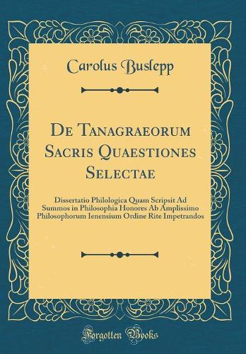 De Tanagraeorum Sacris Quaestiones Selectae: Dissertatio Philologica Quam Scripsit Ad Summos in Philosophia Honores Ab Amplissimo Philosophorum Ienensium Ordine Rite Impetrandos (Classic Reprint)