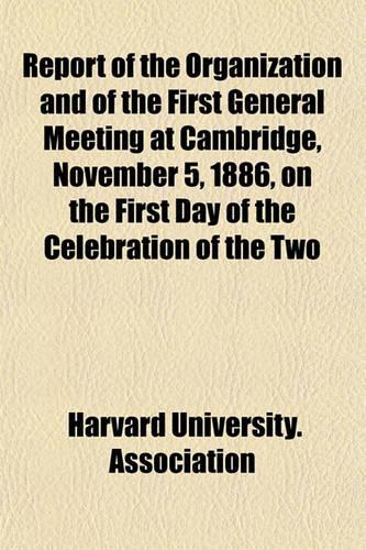 Report of the Organization and of the First General Meeting at Cambridge, November 5, 1886, on the First Day of the Celebration of the Two