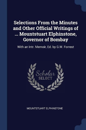 Selections From the Minutes and Other Official Writings of ... Mountstuart Elphinstone, Governor of Bombay: With an Intr. Memoir, Ed. by G.W. Forrest
