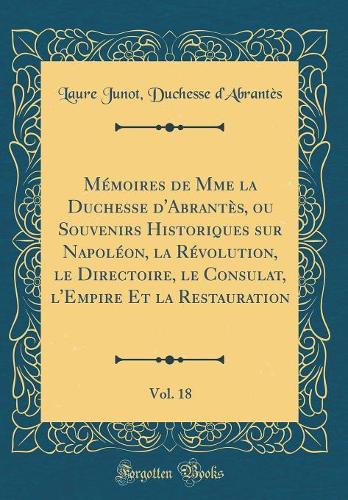 Mémoires de Mme la Duchesse d'Abrantès, ou Souvenirs Historiques sur Napoléon, la Révolution, le Directoire, le Consulat, l'Empire Et la Restauration, Vol. 18 (Classic Reprint)