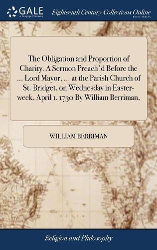 The Obligation and Proportion of Charity. a Sermon Preach'd Before the ... Lord Mayor, ... at the Parish Church of St. Bridget, on Wednesday in Easter-Week, April 1. 1730 by William Berriman,