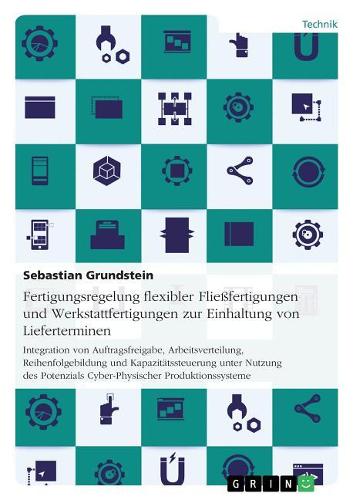 Fertigungsregelung flexibler Fließfertigungen und Werkstattfertigungen zur Einhaltung von Lieferterminen: Integration von Auftragsfreigabe, Arbeitsverteilung, Reihenfolgebildung und Kapazitätssteuerung unter Nutzung des Potenzials Cyber-Physischer Produk
