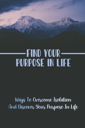 Find Your Purpose In Life: Ways To Overcome Isolation And Discover Your Purpose In Life: Truly Important In Life