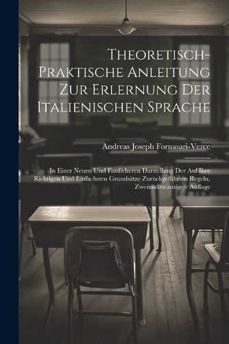 Theoretisch-Praktische Anleitung Zur Erlernung Der Italienischen Sprache: In Einer Neuen Und Fasslicheren Darstellung Der Auf Ihre Richtigen Und Einfachsten Grundsätze Zurückgeführten Regeln, Zweiundzwanzigste Auflage