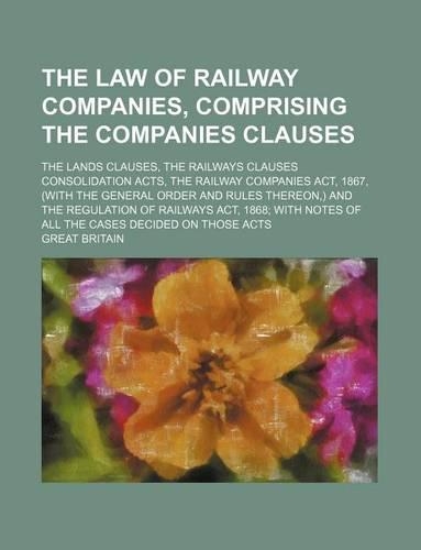 The Law of Railway Companies, Comprising the Companies Clauses; The Lands Clauses, the Railways Clauses Consolidation Acts, the Railway Companies ACT, 1867, (with the General Order and Rules Thereon, ) and the Regulation of Railways ACT, 1868 with