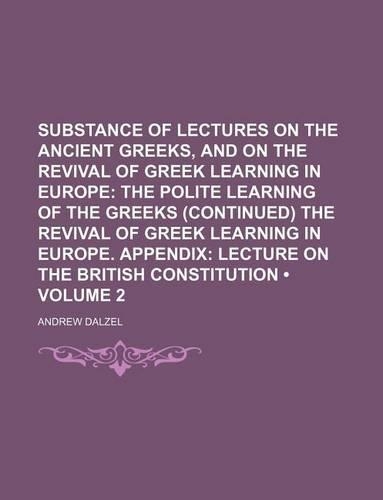 Substance of Lectures on the Ancient Greeks, and on the Revival of Greek Learning in Europe (Volume 2); The Polite Learning of the Greeks (Continued) the Revival of Greek Learning in Europe. Appendix Lecture on the British Constitution: (English)