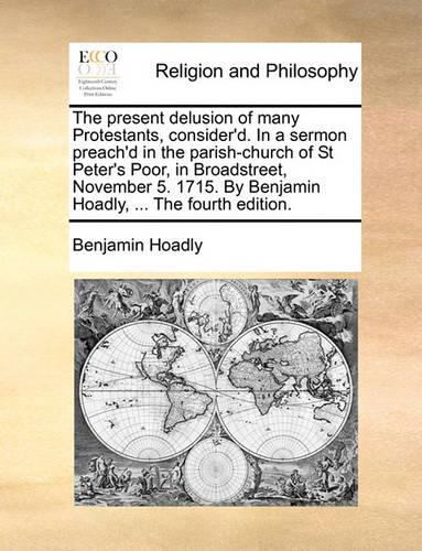 The Present Delusion of Many Protestants, Consider'd. in a Sermon Preach'd in the Parish-Church of St Peter's Poor, in Broadstreet, November 5. 1715. by Benjamin Hoadly, ... the Fourth Edition.