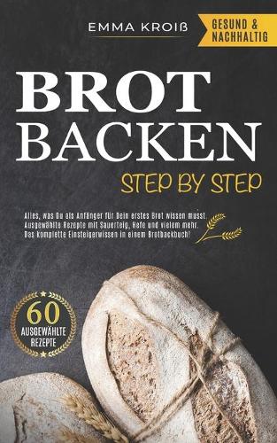 Brot Backen Step by Step: Alles, was Du als Anfänger für Dein erstes Brot wissen musst. Ausgewählte Rezepte mit Sauerteig, Hefe und vielem mehr. Das komplette Einsteigerwisse