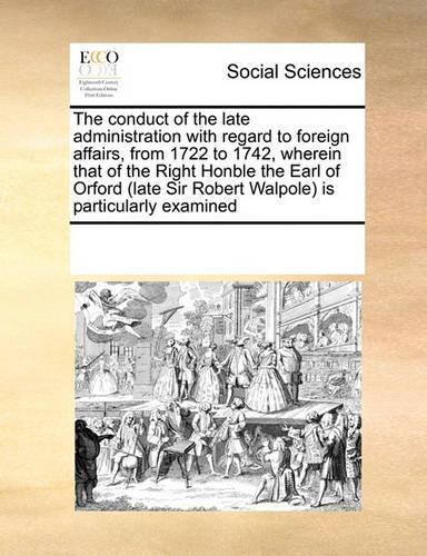 The Conduct of the Late Administration with Regard to Foreign Affairs, from 1722 to 1742, Wherein That of the Right Honble the Earl of Orford (Late Sir Robert Walpole) Is Particularly Examined: (English)