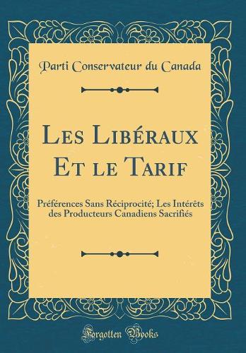 Les Libéraux Et le Tarif: Préférences Sans Réciprocité; Les Intérêts des Producteurs Canadiens Sacrifiés (Classic Reprint)