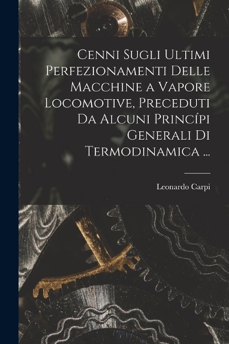 Cenni Sugli Ultimi Perfezionamenti Delle Macchine a Vapore Locomotive, Preceduti Da Alcuni Princípi Generali Di Termodinamica ...