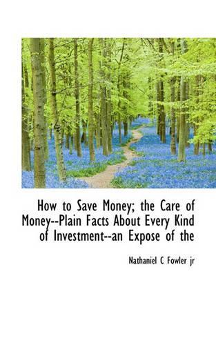 How to Save Money; The Care of Money--Plain Facts about Every Kind of Investment--An Expose of the