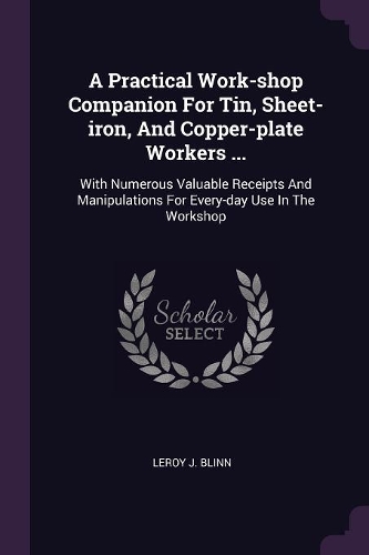 Practical Work-shop Companion For Tin, Sheet-iron, And Copper-plate Workers ...: With Numerous Valuable Receipts And Manipulations For Every-day Use In The Workshop