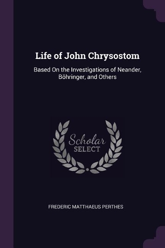Life of John Chrysostom: Based On the Investigations of Neander, Böhringer, and Others