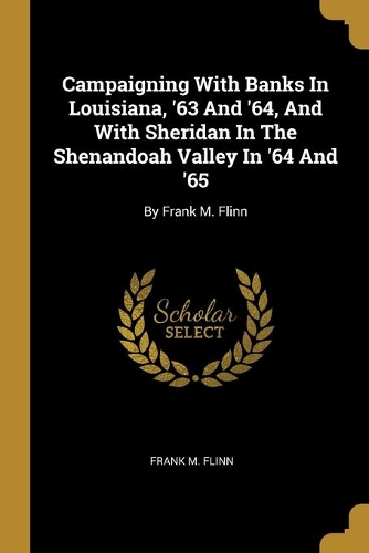 Campaigning With Banks In Louisiana, '63 And '64, And With Sheridan In The Shenandoah Valley In '64 And '65
