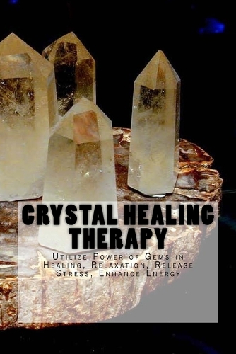Crystal Healing Therapy: Utilize Power of Gems in Healing, Relaxation, Release Stress, Enhance Energy