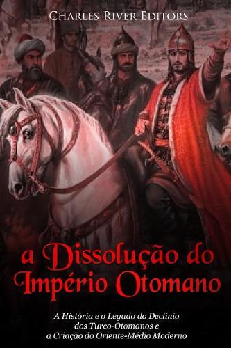 A Dissolução do Império Otomano: A História e o Legado do Declínio dos Turco-Otomanos e a Criação do Oriente-Médio Moderno
