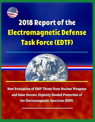 2018 Report of the Electromagnetic Defense Task Force (Edtf) - New Evaluation of Emp Threat from Nuclear Weapons and Solar Storms, Urgently Needed Protection of the Electromagnetic Spectrum (Ems)