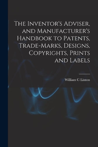 The Inventor's Adviser, and Manufacturer's Handbook to Patents, Trade-marks, Designs, Copyrights, Prints and Labels