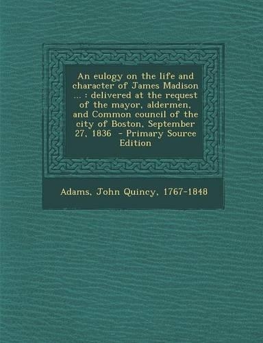An Eulogy on the Life and Character of James Madison ...: Delivered at the Request of the Mayor, Aldermen, and Common Council of the City of Boston, September 27, 1836 - Primary Source Edition