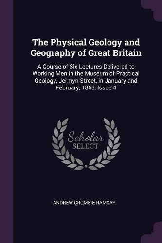 Physical Geology and Geography of Great Britain: A Course of Six Lectures Delivered to Working Men in the Museum of Practical Geology, Jermyn Street, in January and February, 1863, Issue 4