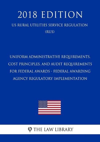 Uniform Administrative Requirements, Cost Principles, and Audit Requirements for Federal Awards - Federal Awarding Agency Regulatory Implementation (Us Rural Utilities Service Regulation) (Rus) (2018 Edition)