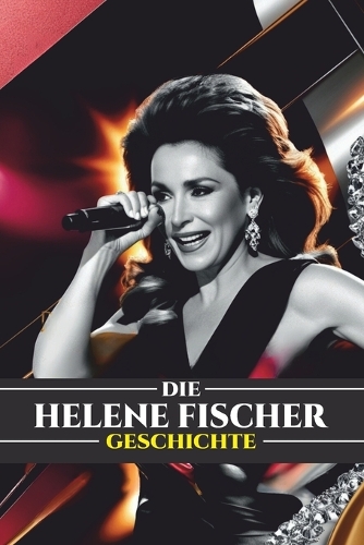 Die Helene Fischer Geschichte: Von der Schlager-Sensation zur globalen Ikone: Das Leben, die Karriere und das Vermächtnis von Deutschlands beliebtestem Star