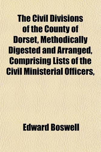 The Civil Divisions of the County of Dorset, Methodically Digested and Arranged, Comprising Lists of the Civil Ministerial Officers,