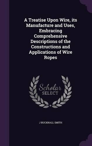 A Treatise Upon Wire, its Manufacture and Uses, Embracing Comprehensive Descriptions of the Constructions and Applications of Wire Ropes