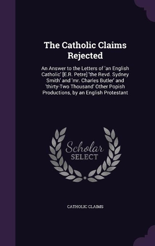 Catholic Claims Rejected: An Answer to the Letters of 'an English Catholic' [E.R. Petre] 'the Revd. Sydney Smith' and 'mr. Charles Butler' and 'thirty-Two Thousand' Other Pop(English)